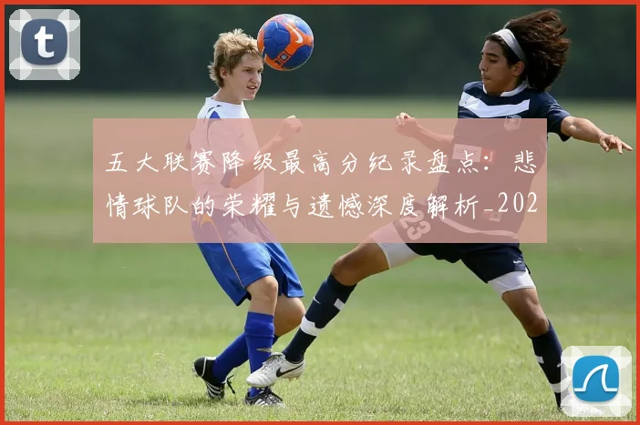 五大联赛降级最高分纪录盘点：悲情球队的荣耀与遗憾深度解析_20260611141834