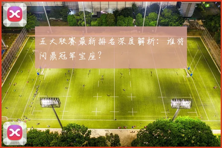 五大联赛最新排名深度解析：谁将问鼎冠军宝座？