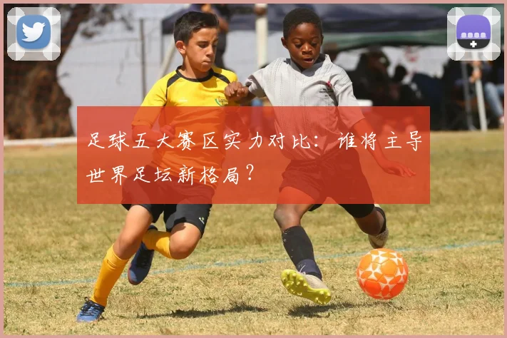 足球五大赛区实力对比:谁将主导世界足坛新格局?