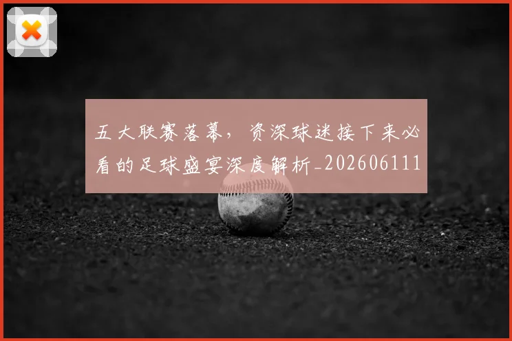 五大联赛落幕，资深球迷接下来必看的足球盛宴深度解析_20260611141809
