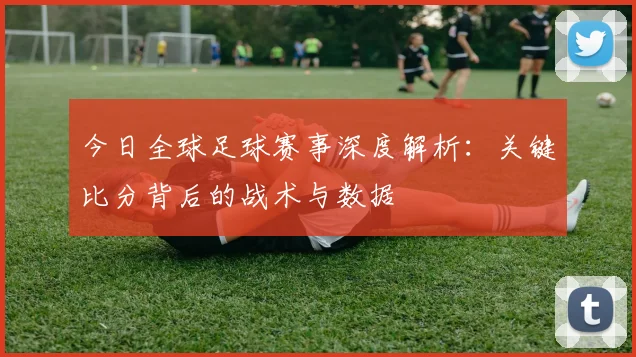 今日全球足球赛事深度解析：关键比分背后的战术与数据