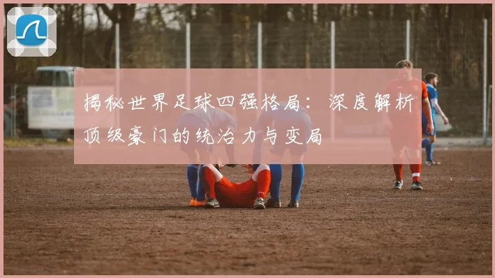 揭秘世界足球四强格局:深度解析顶级豪门的统治力与变局