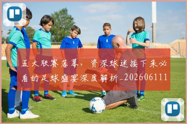 五大联赛落幕，资深球迷接下来必看的足球盛宴深度解析_20260611141809
