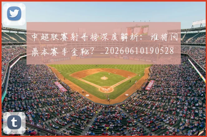 中超联赛射手榜深度解析：谁将问鼎本赛季金靴？_20260610190528