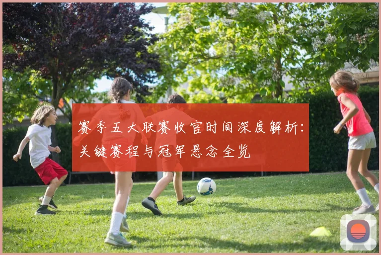 赛季五大联赛收官时间深度解析：关键赛程与冠军悬念全览