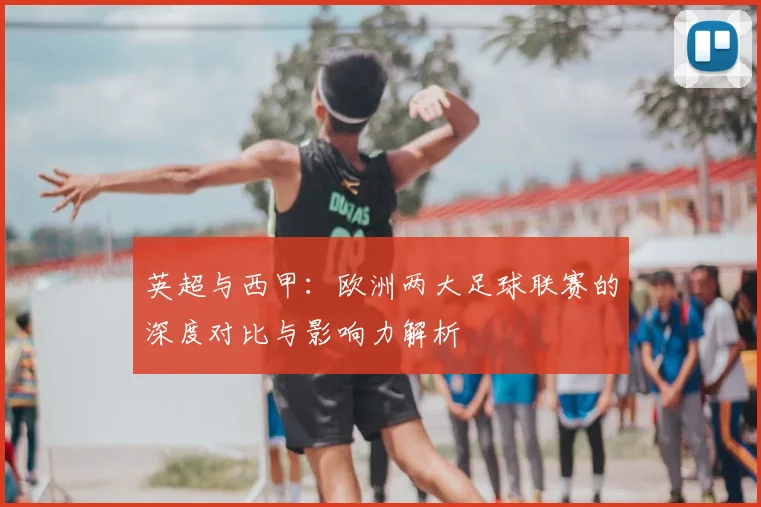 英超与西甲：欧洲两大足球联赛的深度对比与影响力解析