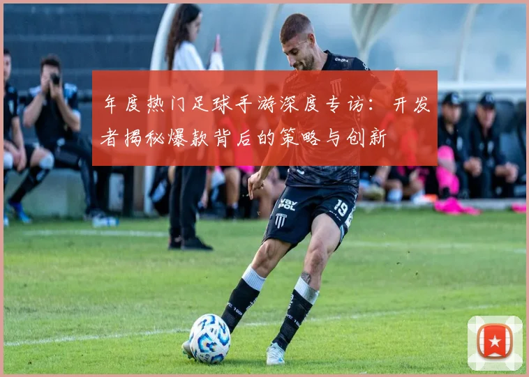 年度热门足球手游深度专访：开发者揭秘爆款背后的策略与创新