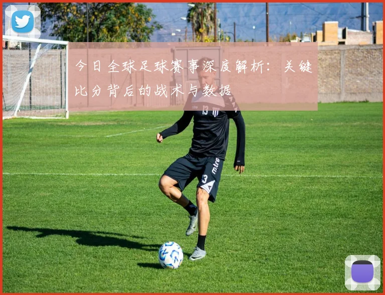 今日全球足球赛事深度解析：关键比分背后的战术与数据