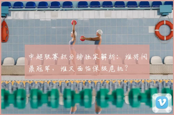 中超联赛积分榜独家解析：谁将问鼎冠军，谁又面临保级危机？